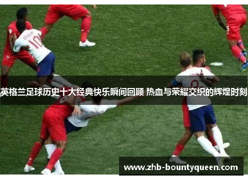 英格兰足球历史十大经典快乐瞬间回顾 热血与荣耀交织的辉煌时刻 英格兰足球历史十大经典快乐瞬间回顾 热血与荣耀交织的辉煌时刻