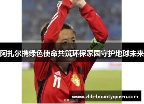 阿扎尔携绿色使命共筑环保家园守护地球未来