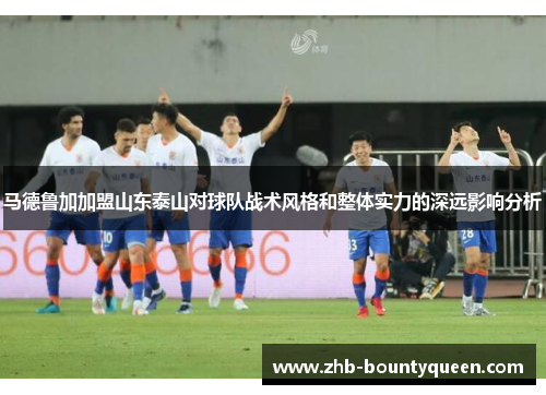 马德鲁加加盟山东泰山对球队战术风格和整体实力的深远影响分析