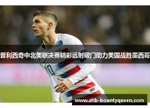 普利西奇中北美联决赛精彩远射破门助力美国战胜墨西哥