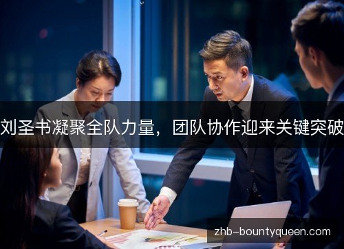 刘圣书凝聚全队力量，团队协作迎来关键突破