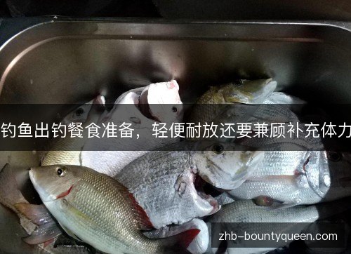 钓鱼出钓餐食准备,轻便耐放还要兼顾补充体力 钓鱼出钓餐食准备,轻便耐放还要兼顾补充体力